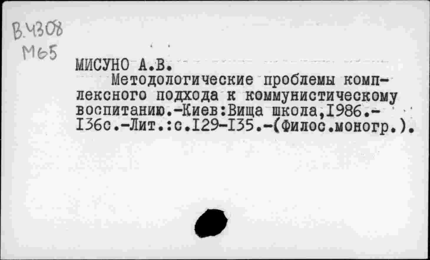 ﻿В.чзся т
МИСУНО А.В.
Методологические проблемы комплексного подхода к коммунистическому воспитанию.-Киев:Вища школа,1986.-136с.-Лит.:с.129-135.-(Филос.моногр.)